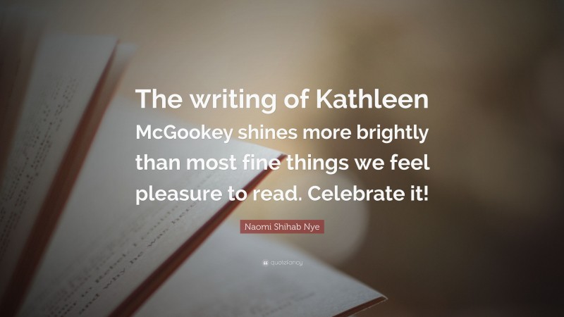 Naomi Shihab Nye Quote: “The writing of Kathleen McGookey shines more brightly than most fine things we feel pleasure to read. Celebrate it!”