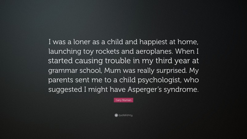 Gary Numan Quote: “I was a loner as a child and happiest at home, launching toy rockets and aeroplanes. When I started causing trouble in my third year at grammar school, Mum was really surprised. My parents sent me to a child psychologist, who suggested I might have Asperger’s syndrome.”