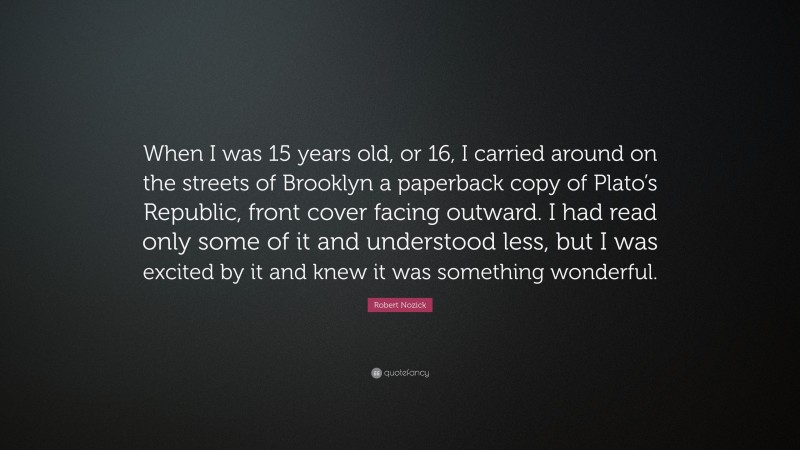 Robert Nozick Quote: “When I was 15 years old, or 16, I carried around on the streets of Brooklyn a paperback copy of Plato’s Republic, front cover facing outward. I had read only some of it and understood less, but I was excited by it and knew it was something wonderful.”