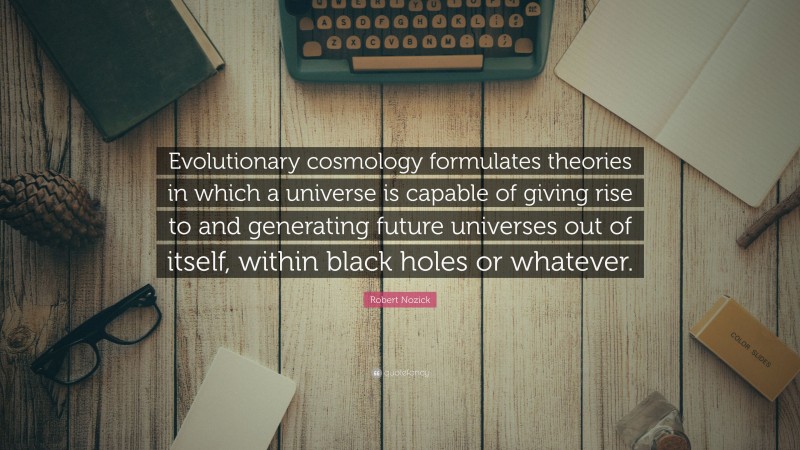 Robert Nozick Quote: “Evolutionary cosmology formulates theories in which a universe is capable of giving rise to and generating future universes out of itself, within black holes or whatever.”