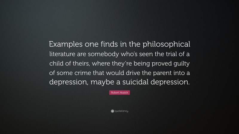 Robert Nozick Quote: “Examples one finds in the philosophical literature are somebody who’s seen the trial of a child of theirs, where they’re being proved guilty of some crime that would drive the parent into a depression, maybe a suicidal depression.”