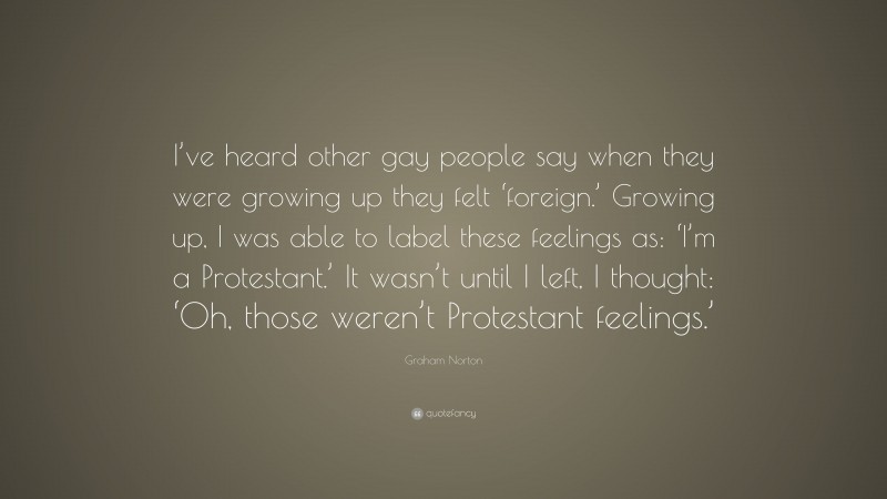 Graham Norton Quote: “I’ve heard other gay people say when they were growing up they felt ‘foreign.’ Growing up, I was able to label these feelings as: ‘I’m a Protestant.’ It wasn’t until I left, I thought: ‘Oh, those weren’t Protestant feelings.’”