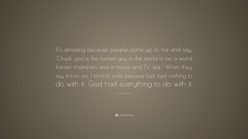 Chuck Norris Quote: “It’s amazing because people come up to me and say, ‘Chuck, you’re the luckiest guy in the world to be a world karate champion and a movie and TV star.’ When they say this to me, I kind of smile because luck had nothing to do with it; God had everything to do with it.”