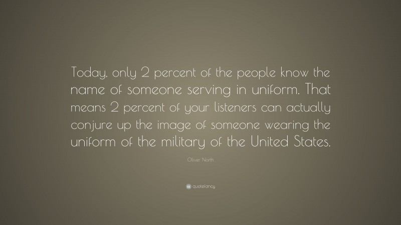 Oliver North Quote: “Today, only 2 percent of the people know the name of someone serving in uniform. That means 2 percent of your listeners can actually conjure up the image of someone wearing the uniform of the military of the United States.”