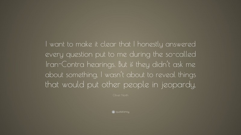 Oliver North Quote: “I want to make it clear that I honestly answered every question put to me during the so-called Iran-Contra hearings. But if they didn’t ask me about something, I wasn’t about to reveal things that would put other people in jeopardy.”