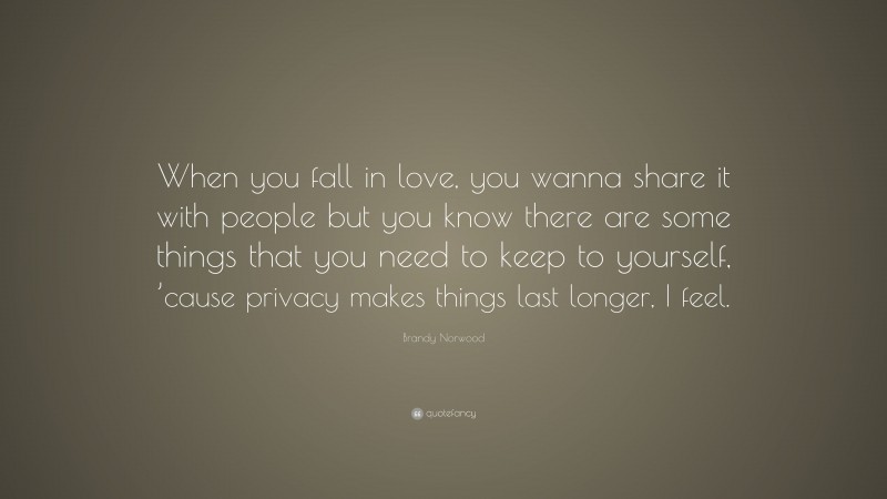 Brandy Norwood Quote: “When you fall in love, you wanna share it with people but you know there are some things that you need to keep to yourself, ’cause privacy makes things last longer, I feel.”