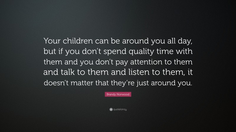 Brandy Norwood Quote: “Your children can be around you all day, but if you don’t spend quality time with them and you don’t pay attention to them and talk to them and listen to them, it doesn’t matter that they’re just around you.”