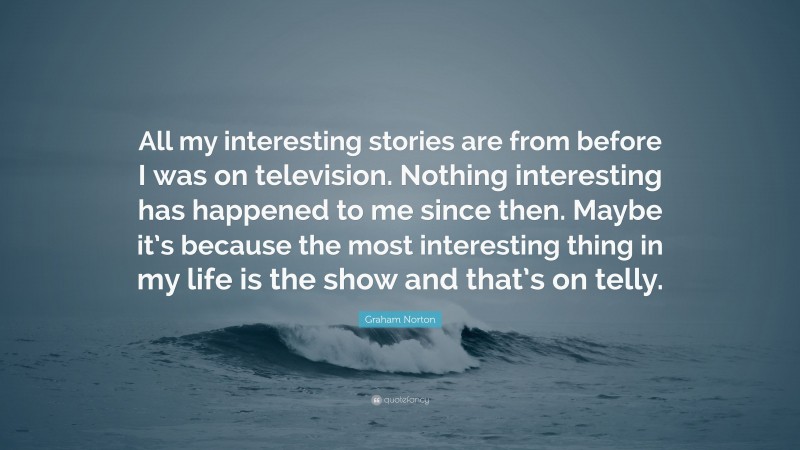 Graham Norton Quote: “All my interesting stories are from before I was on television. Nothing interesting has happened to me since then. Maybe it’s because the most interesting thing in my life is the show and that’s on telly.”