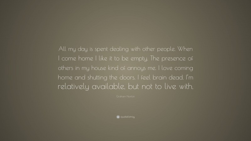 Graham Norton Quote: “All my day is spent dealing with other people. When I come home I like it to be empty. The presence of others in my house kind of annoys me. I love coming home and shutting the doors. I feel brain dead. I’m relatively available, but not to live with.”