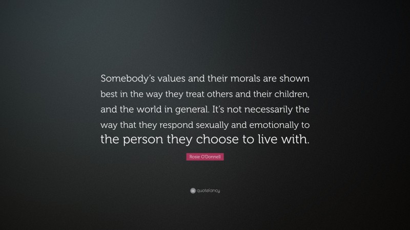 Rosie O'Donnell Quote: “Somebody’s values and their morals are shown best in the way they treat others and their children, and the world in general. It’s not necessarily the way that they respond sexually and emotionally to the person they choose to live with.”
