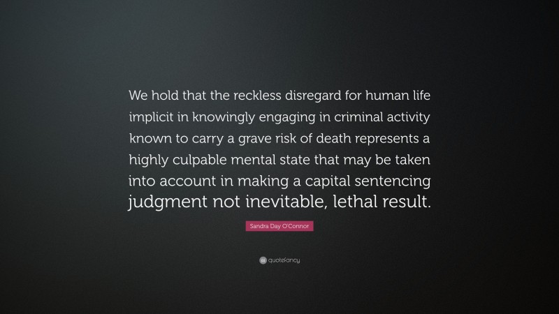 Sandra Day O'Connor Quote: “We hold that the reckless disregard for human life implicit in knowingly engaging in criminal activity known to carry a grave risk of death represents a highly culpable mental state that may be taken into account in making a capital sentencing judgment not inevitable, lethal result.”
