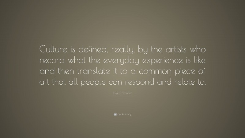Rosie O'Donnell Quote: “Culture is defined, really, by the artists who record what the everyday experience is like and then translate it to a common piece of art that all people can respond and relate to.”