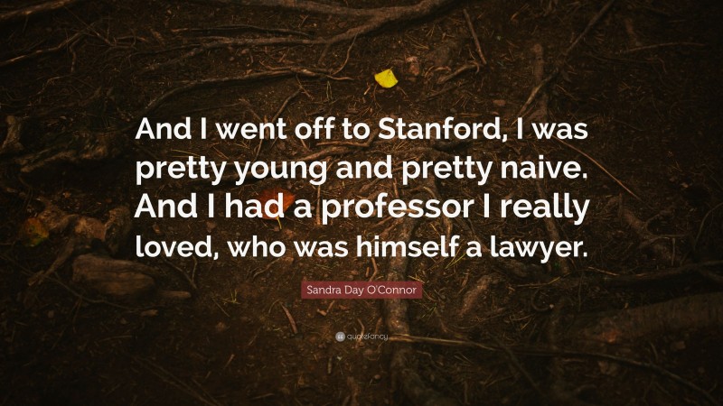Sandra Day O'Connor Quote: “And I went off to Stanford, I was pretty young and pretty naive. And I had a professor I really loved, who was himself a lawyer.”