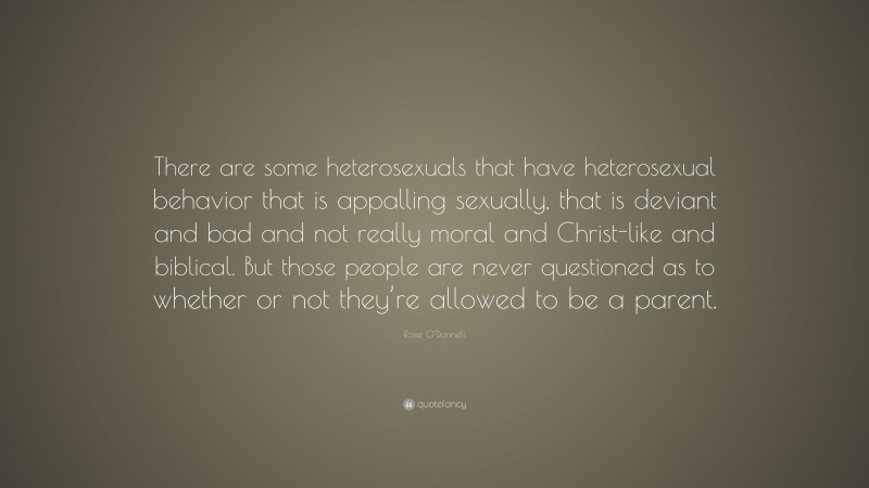 Rosie O'Donnell Quote: “There are some heterosexuals that have heterosexual behavior that is appalling sexually, that is deviant and bad and not really moral and Christ-like and biblical. But those people are never questioned as to whether or not they’re allowed to be a parent.”