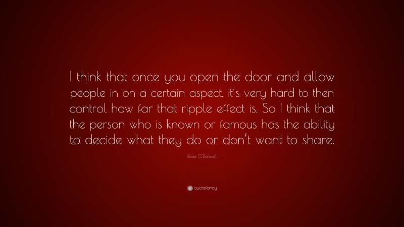 Rosie O'Donnell Quote: “I think that once you open the door and allow people in on a certain aspect, it’s very hard to then control how far that ripple effect is. So I think that the person who is known or famous has the ability to decide what they do or don’t want to share.”