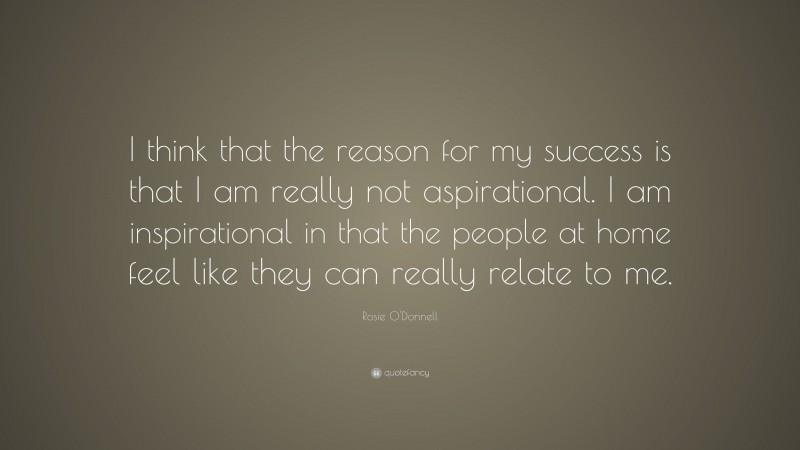 Rosie O'Donnell Quote: “I think that the reason for my success is that I am really not aspirational. I am inspirational in that the people at home feel like they can really relate to me.”