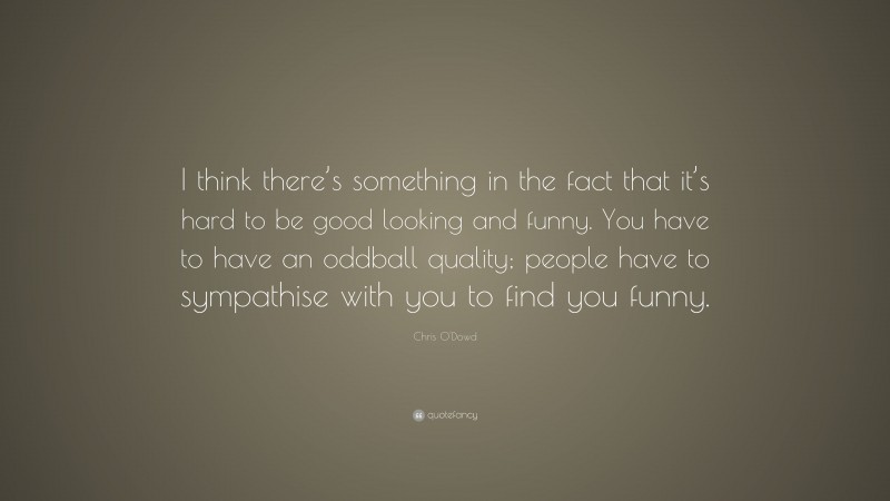 Chris O'Dowd Quote: “I think there’s something in the fact that it’s hard to be good looking and funny. You have to have an oddball quality; people have to sympathise with you to find you funny.”