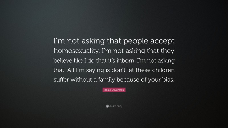 Rosie O'Donnell Quote: “I’m not asking that people accept homosexuality. I’m not asking that they believe like I do that it’s inborn. I’m not asking that. All I’m saying is don’t let these children suffer without a family because of your bias.”