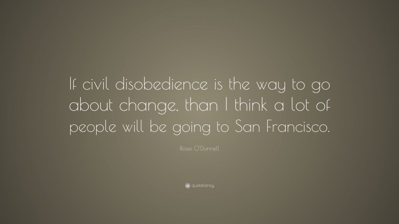 Rosie O'Donnell Quote: “If civil disobedience is the way to go about change, than I think a lot of people will be going to San Francisco.”