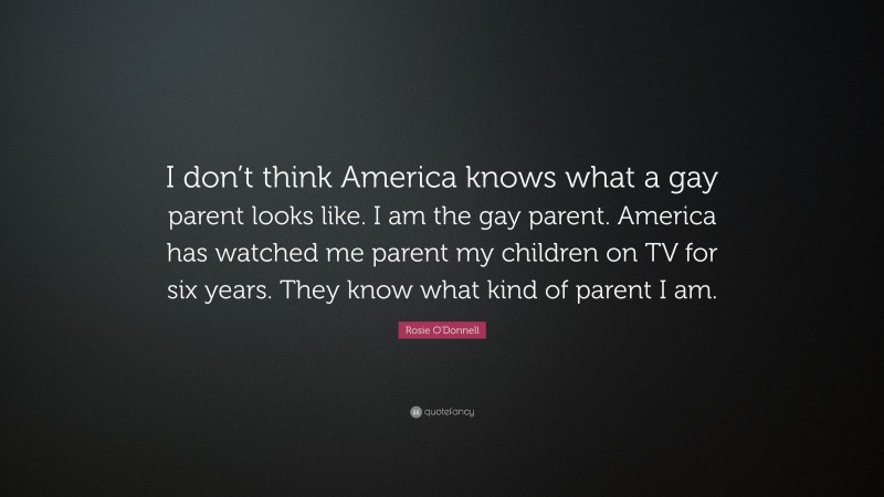 Rosie O'Donnell Quote: “I don’t think America knows what a gay parent looks like. I am the gay parent. America has watched me parent my children on TV for six years. They know what kind of parent I am.”