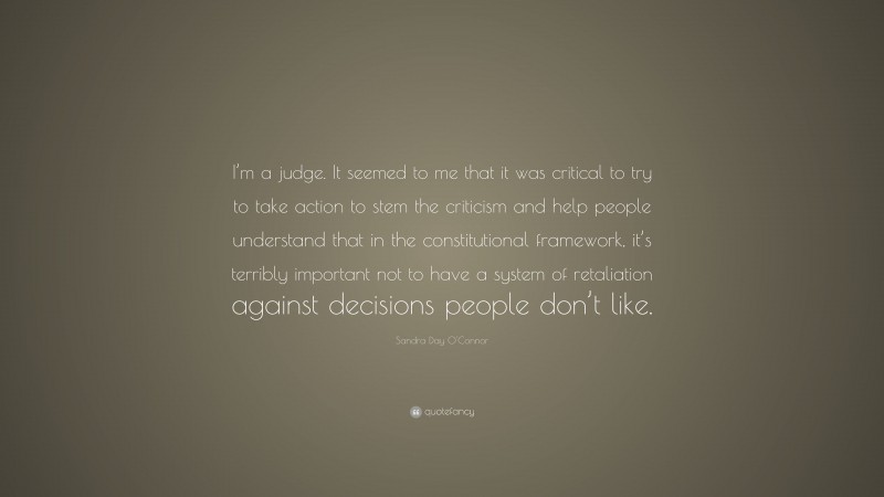 Sandra Day O'Connor Quote: “I’m a judge. It seemed to me that it was critical to try to take action to stem the criticism and help people understand that in the constitutional framework, it’s terribly important not to have a system of retaliation against decisions people don’t like.”