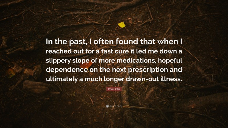 Carre Otis Quote: “In the past, I often found that when I reached out for a fast cure it led me down a slippery slope of more medications, hopeful dependence on the next prescription and ultimately a much longer drawn-out illness.”