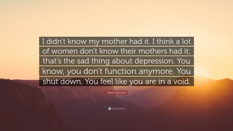 Marie Osmond Quote: “I didn’t know my mother had it. I think a lot of women don’t know their mothers had it; that’s the sad thing about depression. You know, you don’t function anymore. You shut down. You feel like you are in a void.”