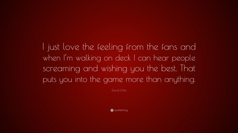 David Ortiz Quote: “I just love the feeling from the fans and when I’m walking on deck I can hear people screaming and wishing you the best. That puts you into the game more than anything.”