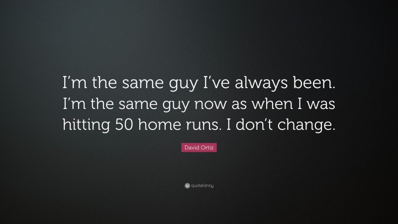 David Ortiz Quote: “I’m the same guy I’ve always been. I’m the same guy now as when I was hitting 50 home runs. I don’t change.”