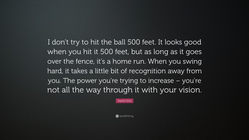 David Ortiz Quote: “I don’t try to hit the ball 500 feet. It looks good when you hit it 500 feet, but as long as it goes over the fence, it’s a home run. When you swing hard, it takes a little bit of recognition away from you. The power you’re trying to increase – you’re not all the way through it with your vision.”