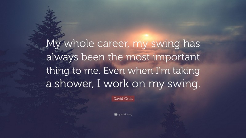 David Ortiz Quote: “My whole career, my swing has always been the most important thing to me. Even when I’m taking a shower, I work on my swing.”