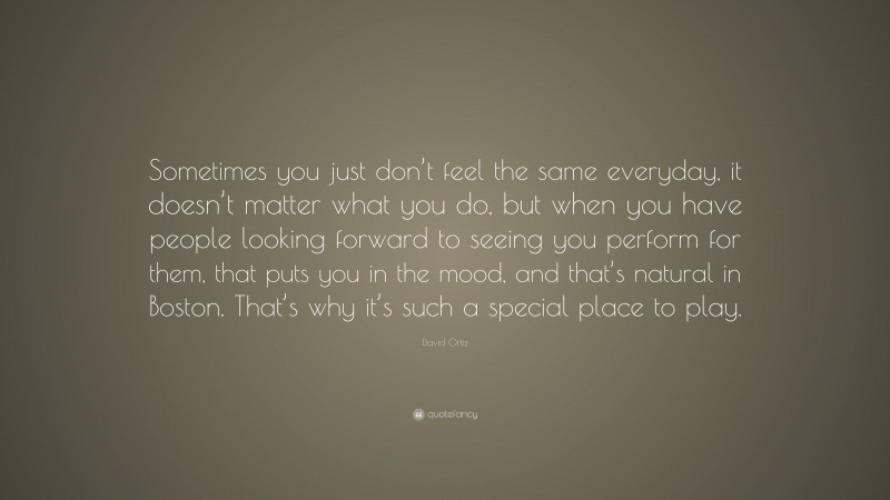 David Ortiz Quote: “Sometimes you just don’t feel the same everyday, it doesn’t matter what you do, but when you have people looking forward to seeing you perform for them, that puts you in the mood, and that’s natural in Boston. That’s why it’s such a special place to play.”