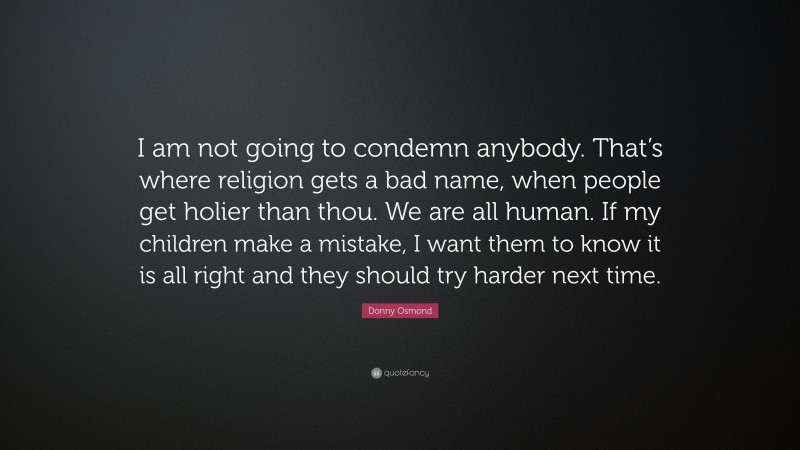 Donny Osmond Quote: “I am not going to condemn anybody. That’s where religion gets a bad name, when people get holier than thou. We are all human. If my children make a mistake, I want them to know it is all right and they should try harder next time.”