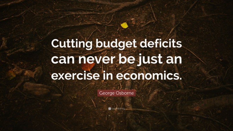 George Osborne Quote: “Cutting budget deficits can never be just an exercise in economics.”