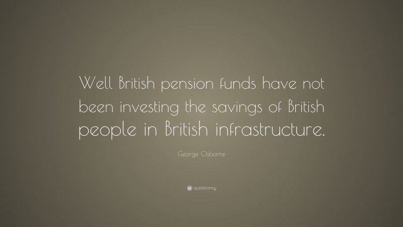 George Osborne Quote: “Well British pension funds have not been investing the savings of British people in British infrastructure.”