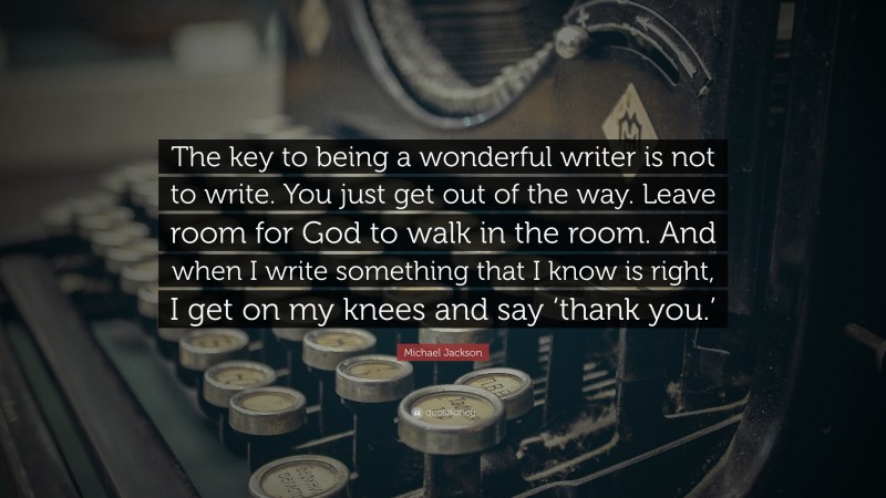 Michael Jackson Quote: “The key to being a wonderful writer is not to write. You just get out of the way. Leave room for God to walk in the room. And when I write something that I know is right, I get on my knees and say ‘thank you.’”