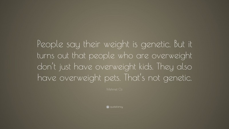 Mehmet Oz Quote: “People say their weight is genetic. But it turns out that people who are overweight don’t just have overweight kids. They also have overweight pets. That’s not genetic.”