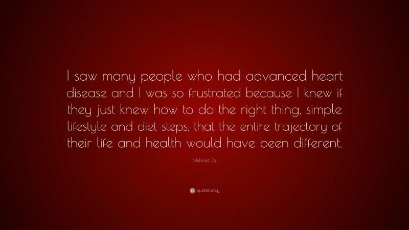 Mehmet Oz Quote: “I saw many people who had advanced heart disease and I was so frustrated because I knew if they just knew how to do the right thing, simple lifestyle and diet steps, that the entire trajectory of their life and health would have been different.”
