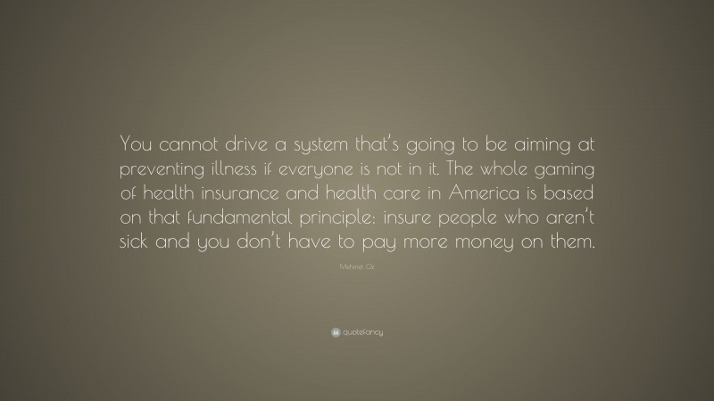 Mehmet Oz Quote: “You cannot drive a system that’s going to be aiming at preventing illness if everyone is not in it. The whole gaming of health insurance and health care in America is based on that fundamental principle: insure people who aren’t sick and you don’t have to pay more money on them.”