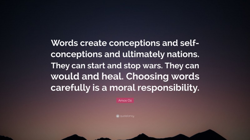 Amos Oz Quote: “Words create conceptions and self-conceptions and ultimately nations. They can start and stop wars. They can would and heal. Choosing words carefully is a moral responsibility.”