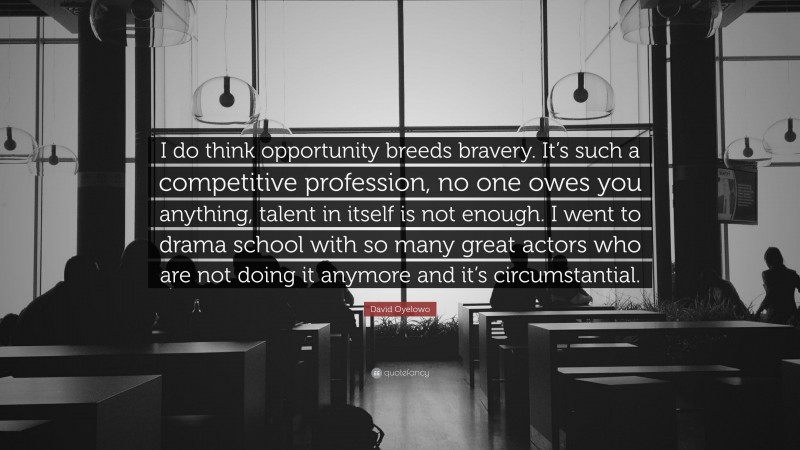 David Oyelowo Quote: “I do think opportunity breeds bravery. It’s such a competitive profession, no one owes you anything, talent in itself is not enough. I went to drama school with so many great actors who are not doing it anymore and it’s circumstantial.”