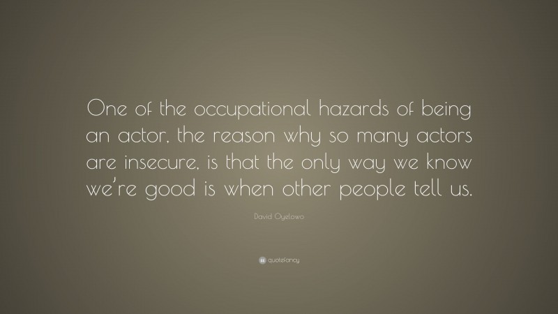 David Oyelowo Quote: “One of the occupational hazards of being an actor, the reason why so many actors are insecure, is that the only way we know we’re good is when other people tell us.”