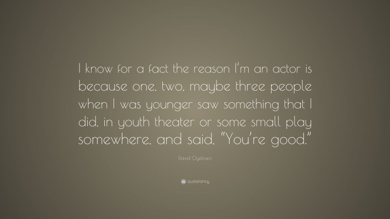 David Oyelowo Quote: “I know for a fact the reason I’m an actor is because one, two, maybe three people when I was younger saw something that I did, in youth theater or some small play somewhere, and said, “You’re good.””
