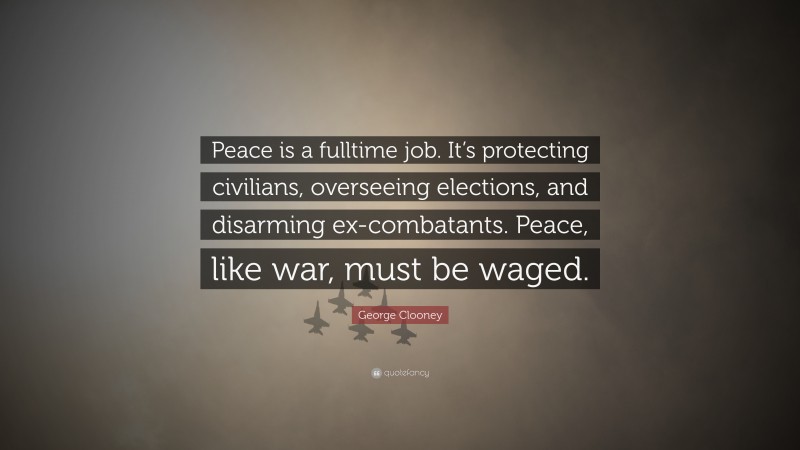 George Clooney Quote: “Peace is a fulltime job. It’s protecting civilians, overseeing elections, and disarming ex-combatants. Peace, like war, must be waged.”