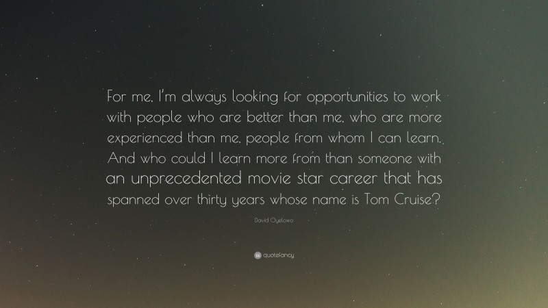 David Oyelowo Quote: “For me, I’m always looking for opportunities to work with people who are better than me, who are more experienced than me, people from whom I can learn. And who could I learn more from than someone with an unprecedented movie star career that has spanned over thirty years whose name is Tom Cruise?”