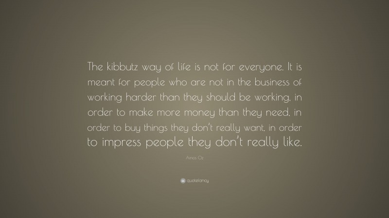 Amos Oz Quote: “The kibbutz way of life is not for everyone. It is meant for people who are not in the business of working harder than they should be working, in order to make more money than they need, in order to buy things they don’t really want, in order to impress people they don’t really like.”