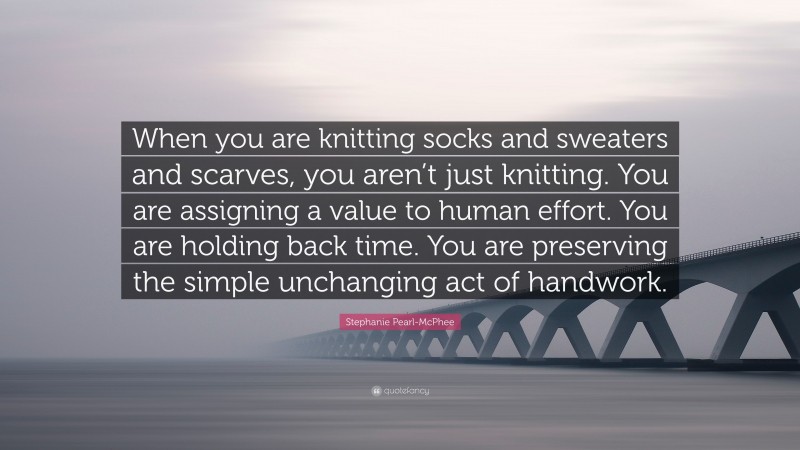 Stephanie Pearl-McPhee Quote: “When you are knitting socks and sweaters and scarves, you aren’t just knitting. You are assigning a value to human effort. You are holding back time. You are preserving the simple unchanging act of handwork.”