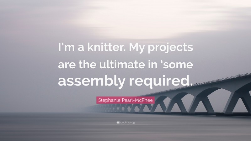 Stephanie Pearl-McPhee Quote: “I’m a knitter. My projects are the ultimate in ’some assembly required.”