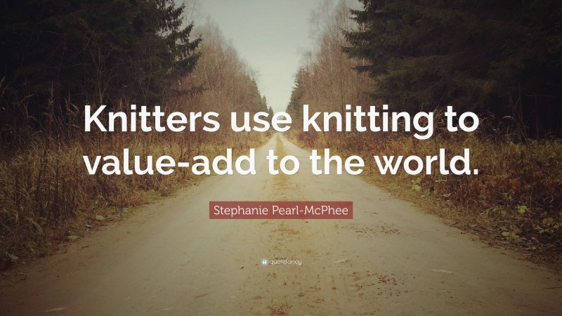 Stephanie Pearl-McPhee Quote: “Knitters use knitting to value-add to the world.”