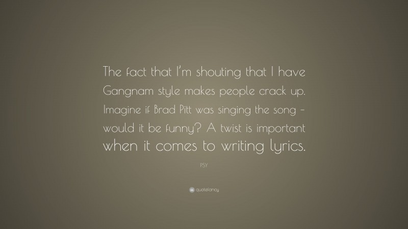 PSY Quote: “The fact that I’m shouting that I have Gangnam style makes people crack up. Imagine if Brad Pitt was singing the song – would it be funny? A twist is important when it comes to writing lyrics.”